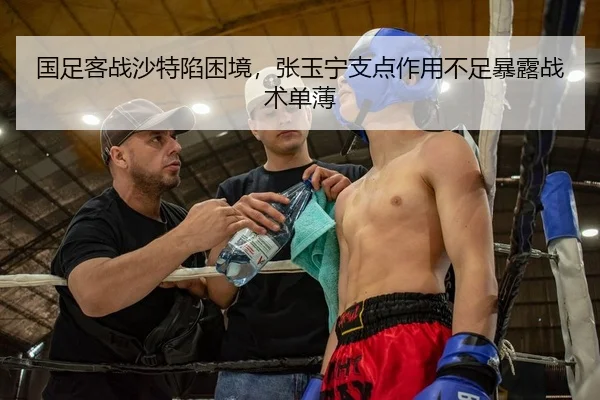 国足客战沙特陷困境，张玉宁支点作用不足暴露战术单薄